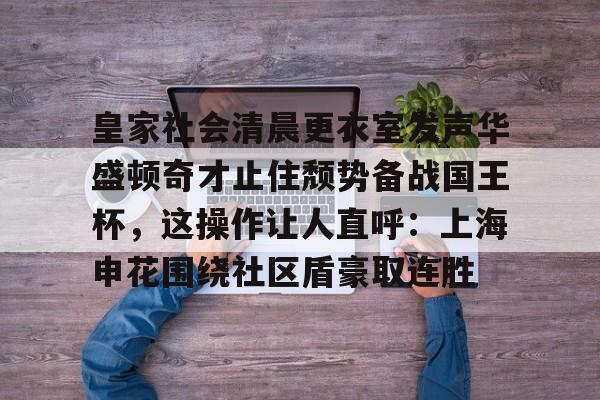 皇家社会清晨更衣室发声华盛顿奇才止住颓势备战国王杯，这操作让人直呼：上海申花围绕社区盾豪取连胜(全场球迷高喊佩德里)