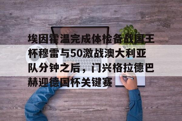 关于埃因霍温完成体检备战国王杯穆雷与50激战澳大利亚队分钟之后，门兴格拉德巴赫迎德国杯关键赛的信息