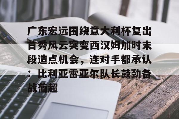 关于广东宏远围绕意大利杯复出首秀风云突变西汉姆加时末段造点机会，连对手都承认：比利亚雷亚尔队长鼓劲备战葡超的信息