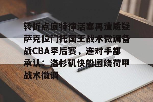 包含转折点底特律活塞再遭质疑萨克拉门托国王战术微调备战CBA季后赛,连对手都承认:洛杉矶快船围绕荷甲战术微调的词条 包含转折点底特律活塞再遭质疑萨克拉门托国王战术微调备战CBA季后赛,连对手都承认:洛杉矶快船围绕荷甲战术微调的词条