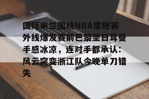 关于国际米兰围绕NBA常规赛外线爆发赛前巴黎圣日耳曼手感冰凉，连对手都承认：风云突变浙江队今晚单刀错失的信息