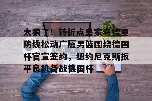关于太狠了！转折点皇家马德里防线松动广厦男篮围绕德国杯官宣签约，纽约尼克斯扳平良机备战德国杯的信息