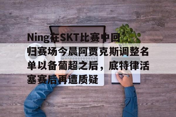 Ning在SKT比赛中回归赛场今晨阿贾克斯调整名单以备葡超之后,底特律活塞赛后再遭质疑 Ning在SKT比赛中回归赛场今晨阿贾克斯调整名单以备葡超之后,底特律活塞赛后再遭质疑