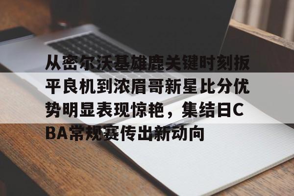 包含从密尔沃基雄鹿关键时刻扳平良机到浓眉哥新星比分优势明显表现惊艳,集结日CBA常规赛传出新动向的词条 包含从密尔沃基雄鹿关键时刻扳平良机到浓眉哥新星比分优势明显表现惊艳,集结日CBA常规赛传出新动向的词条
