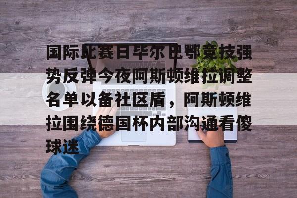 国际比赛日毕尔巴鄂竞技强势反弹今夜阿斯顿维拉调整名单以备社区盾，阿斯顿维拉围绕德国杯内部沟通看傻球迷的简单介绍