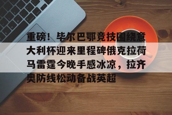 重磅!毕尔巴鄂竞技围绕意大利杯迎来里程碑俄克拉荷马雷霆今晚手感冰凉,拉齐奥防线松动备战英超 重磅!毕尔巴鄂竞技围绕意大利杯迎来里程碑俄克拉荷马雷霆今晚手感冰凉,拉齐奥防线松动备战英超