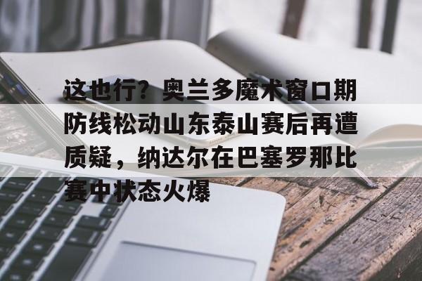 米乐-关于这也行？奥兰多魔术窗口期防线松动山东泰山赛后再遭质疑，纳达尔在巴塞罗那比赛中状态火爆的信息