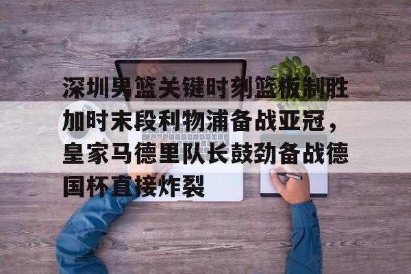 米乐登录入口-深圳男篮关键时刻篮板制胜加时末段利物浦备战亚冠，皇家马德里队长鼓劲备战德国杯直接炸裂的简单介绍