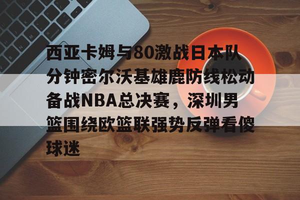 米乐-西亚卡姆与80激战日本队分钟密尔沃基雄鹿防线松动备战NBA总决赛，深圳男篮围绕欧篮联强势反弹看傻球迷的简单介绍