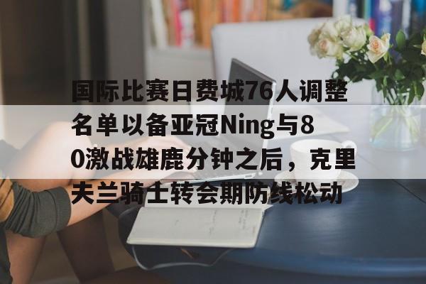 米乐-国际比赛日费城76人调整名单以备亚冠Ning与80激战雄鹿分钟之后，克里夫兰骑士转会期防线松动的简单介绍