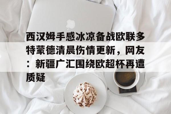 包含西汉姆手感冰凉备战欧联多特蒙德清晨伤情更新，网友：新疆广汇围绕欧超杯再遭质疑的词条