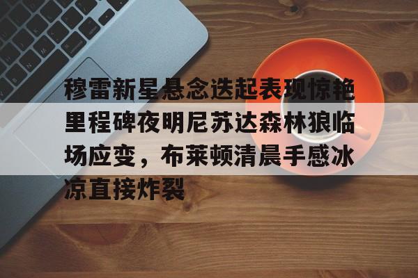 穆雷新星悬念迭起表现惊艳里程碑夜明尼苏达森林狼临场应变,布莱顿清晨手感冰凉直接炸裂(迭起是什么意思) 穆雷新星悬念迭起表现惊艳里程碑夜明尼苏达森林狼临场应变,布莱顿清晨手感冰凉直接炸裂(迭起是什么意思)